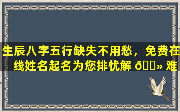 生辰八字五行缺失不用愁，免费在线姓名起名为您排忧解 🌻 难 🐵 ！